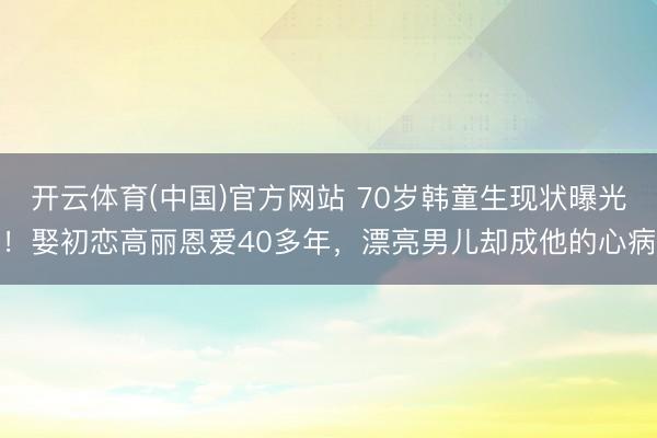 开云体育(中国)官方网站 70岁韩童生现状曝光！娶初恋高丽恩爱40多年，漂亮男儿却成他的心病