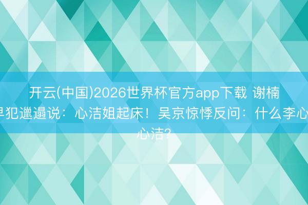 开云(中国)2026世界杯官方app下载 谢楠清早犯邋遢说：心洁姐起床！吴京惊悸反问：什么李心洁？