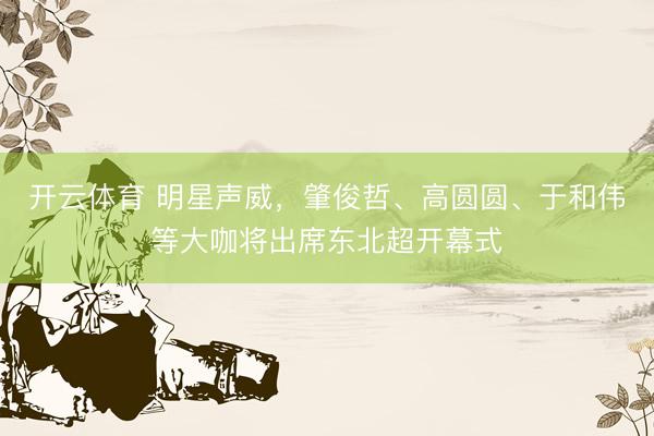 开云体育 明星声威，肇俊哲、高圆圆、于和伟等大咖将出席东北超开幕式