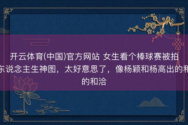 开云体育(中国)官方网站 女生看个棒球赛被拍出东说念主生神图，太好意思了，像杨颖和杨高出的和洽