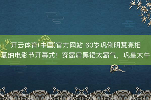 开云体育(中国)官方网站 60岁巩俐明慧亮相戛纳电影节开幕式！穿露肩黑裙太霸气，巩皇太牛
