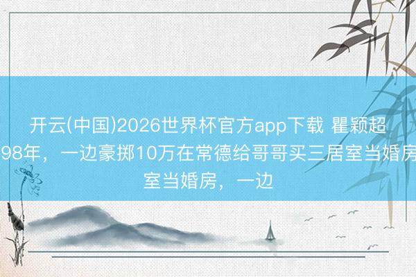 开云(中国)2026世界杯官方app下载 瞿颖超飒！1998年，一边豪掷10万在常德给哥哥买三居室当婚房，一边