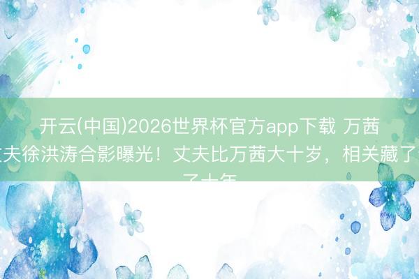 开云(中国)2026世界杯官方app下载 万茜与丈夫徐洪涛合影曝光！丈夫比万茜大十岁，相关藏了十年
