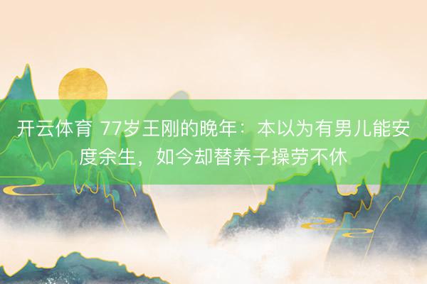 开云体育 77岁王刚的晚年：本以为有男儿能安度余生，如今却替养子操劳不休