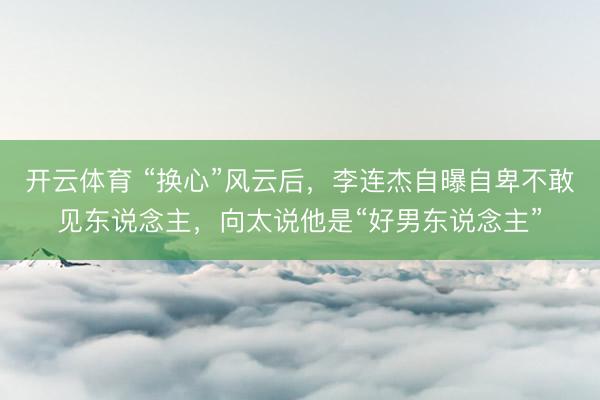开云体育 “换心”风云后，李连杰自曝自卑不敢见东说念主，向太说他是“好男东说念主”