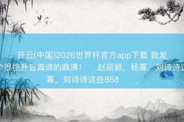 开云(中国)2026世界杯官方app下载 我发现文娱圈一个很挑升旨真谛的鼎沸！ ​赵丽颖，杨幂，刘诗诗这些85🌸