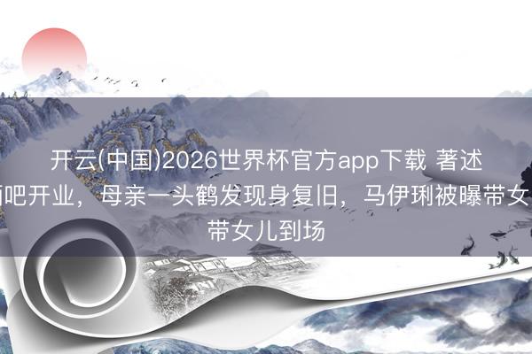 开云(中国)2026世界杯官方app下载 著述上海酒吧开业，母亲一头鹤发现身复旧，马伊琍被曝带女儿到场
