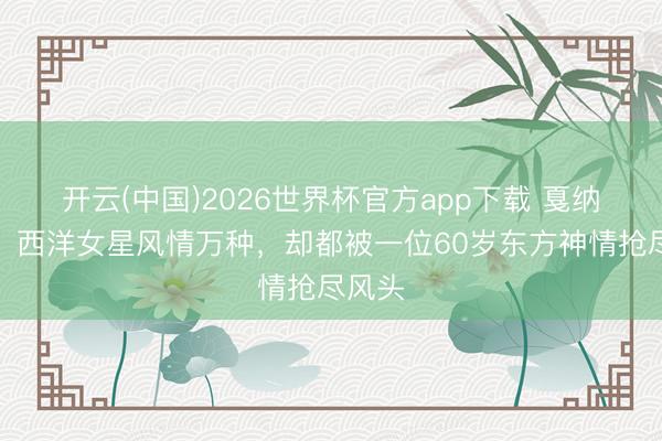 开云(中国)2026世界杯官方app下载 戛纳这晚，西洋女星风情万种，却都被一位60岁东方神情抢尽风头
