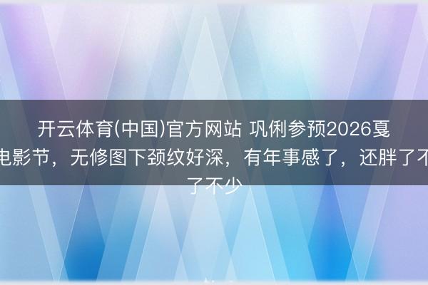 开云体育(中国)官方网站 巩俐参预2026戛纳电影节，无修图下颈纹好深，有年事感了，还胖了不少