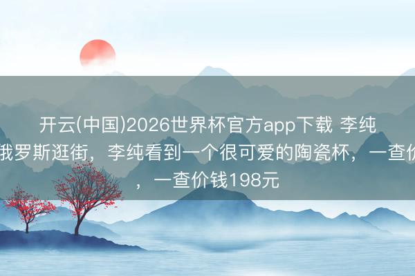 开云(中国)2026世界杯官方app下载 李纯和马頔在俄罗斯逛街，李纯看到一个很可爱的陶瓷杯，一查价钱198元