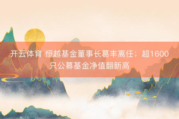 开云体育 恒越基金董事长葛丰离任；超1600只公募基金净值翻新高