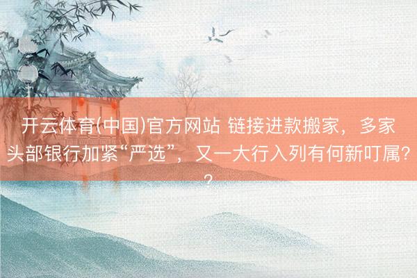 开云体育(中国)官方网站 链接进款搬家，多家头部银行加紧“严选”，又一大行入列有何新叮属？