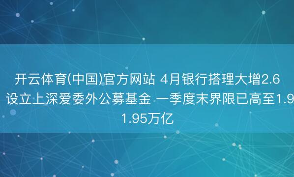 开云体育(中国)官方网站 4月银行搭理大增2.6万亿！设立上深爱委外公募基金 一季度末界限已高至1.95万亿