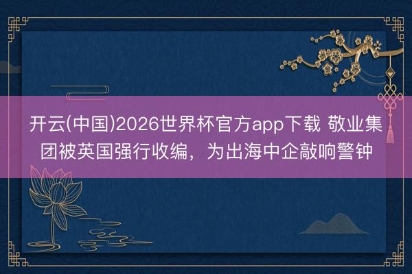 开云(中国)2026世界杯官方app下载 敬业集团被英国强行收编，为出海中企敲响警钟