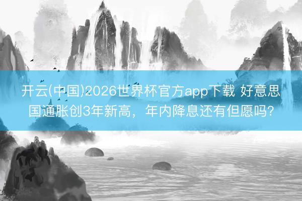 开云(中国)2026世界杯官方app下载 好意思国通胀创3年新高，年内降息还有但愿吗？