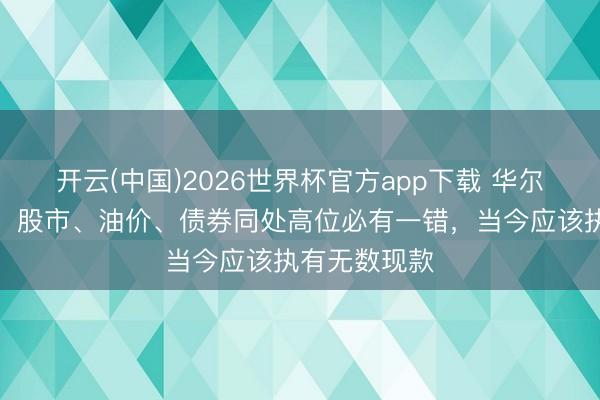 开云(中国)2026世界杯官方app下载 华尔街科技宿将：股市、油价、债券同处高位必有一错，当今应该执有无数现款