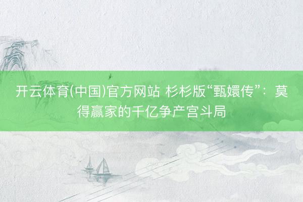 开云体育(中国)官方网站 杉杉版“甄嬛传”：莫得赢家的千亿争产宫斗局