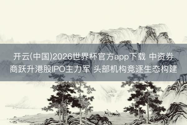 开云(中国)2026世界杯官方app下载 中资券商跃升港股IPO主力军 头部机构竞逐生态构建