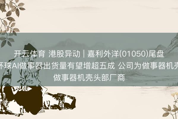 开云体育 港股异动 | 嘉利外洋(01050)尾盘涨超6% 环球AI做事器出货量有望增超五成 公司为做事器机壳头部厂商