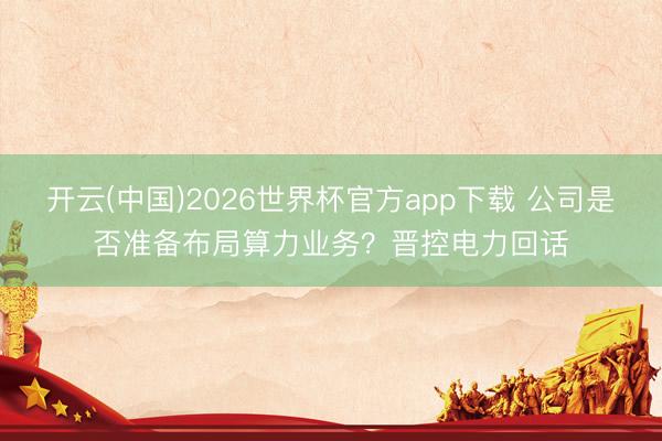 开云(中国)2026世界杯官方app下载 公司是否准备布局算力业务？晋控电力回话