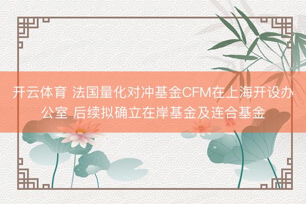 开云体育 法国量化对冲基金CFM在上海开设办公室 后续拟确立在岸基金及连合基金