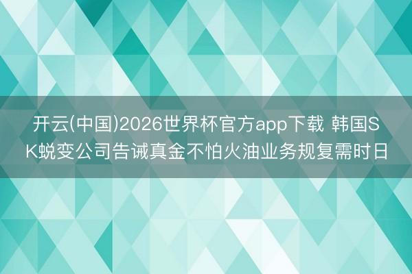 开云(中国)2026世界杯官方app下载 韩国SK蜕变公司告诫真金不怕火油业务规复需时日