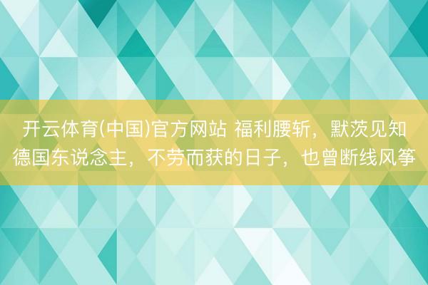 开云体育(中国)官方网站 福利腰斩，默茨见知德国东说念主，不劳而获的日子，也曾断线风筝