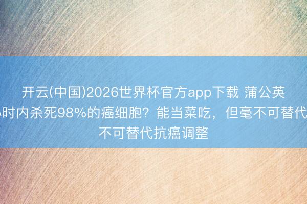 开云(中国)2026世界杯官方app下载 蒲公英能在48小时内杀死98%的癌细胞？能当菜吃，但毫不可替代抗癌调整