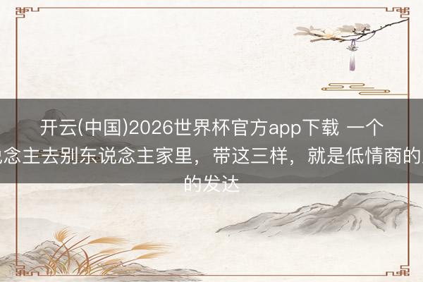 开云(中国)2026世界杯官方app下载 一个东说念主去别东说念主家里，带这三样，就是低情商的发达