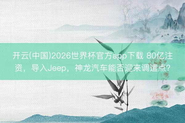 开云(中国)2026世界杯官方app下载 80亿注资，导入Jeep，神龙汽车能否迎来调遣点？