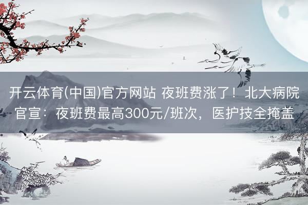 开云体育(中国)官方网站 夜班费涨了！北大病院官宣：夜班费最高300元/班次，医护技全掩盖