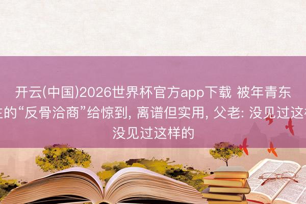 开云(中国)2026世界杯官方app下载 被年青东谈主的“反骨洽商”给惊到， 离谱但实用， 父老: 没见过这样的