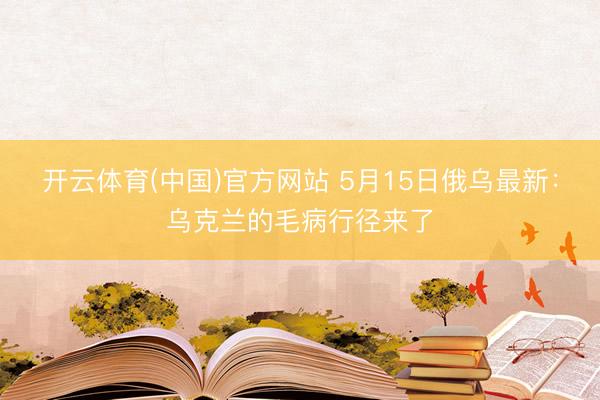 开云体育(中国)官方网站 5月15日俄乌最新：乌克兰的毛病行径来了