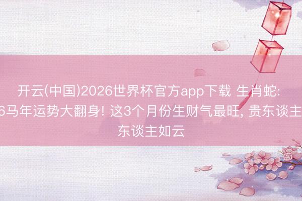 开云(中国)2026世界杯官方app下载 生肖蛇: 2026马年运势大翻身! 这3个月份生财气最旺， 贵东谈主如云