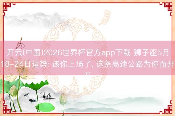 开云(中国)2026世界杯官方app下载 狮子座5月18-24日运势: 该你上场了， 这条高速公路为你而开