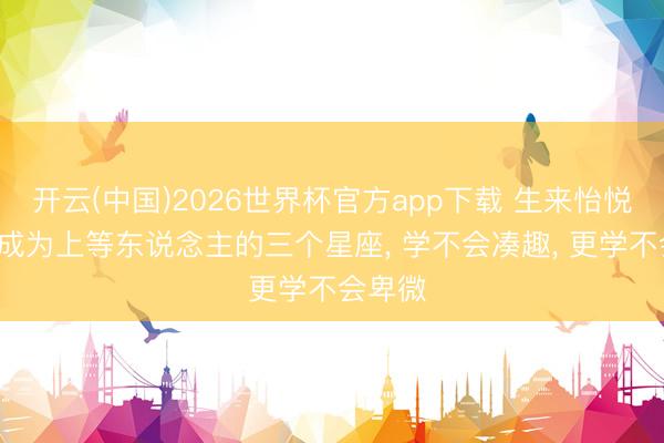 开云(中国)2026世界杯官方app下载 生来怡悦， 注定成为上等东说念主的三个星座， 学不会凑趣， 更学不会卑微