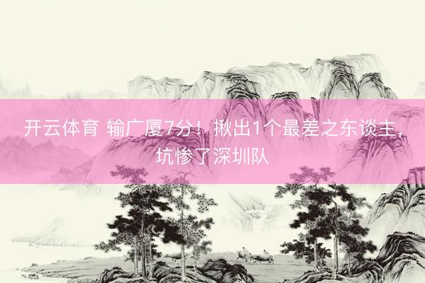开云体育 输广厦7分！揪出1个最差之东谈主，坑惨了深圳队