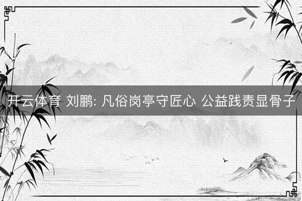 开云体育 刘鹏: 凡俗岗亭守匠心 公益践责显骨子