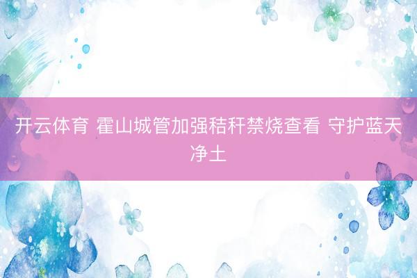 开云体育 霍山城管加强秸秆禁烧查看 守护蓝天净土