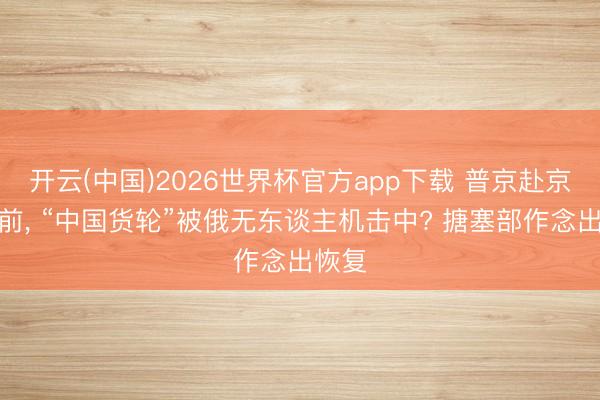 开云(中国)2026世界杯官方app下载 普京赴京访华前， “中国货轮”被俄无东谈主机击中? 搪塞部作念出恢复