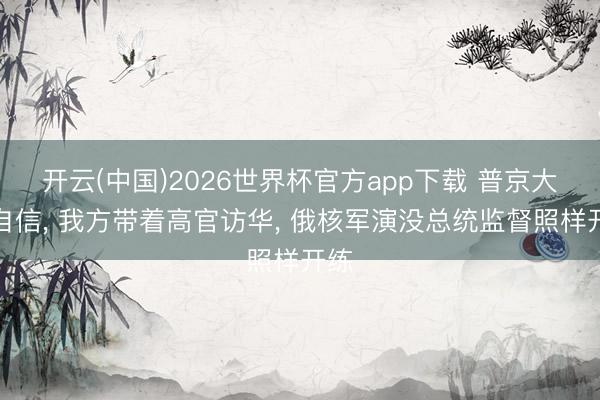 开云(中国)2026世界杯官方app下载 普京大秀自信， 我方带着高官访华， 俄核军演没总统监督照样开练