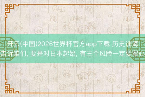 开云(中国)2026世界杯官方app下载 历史训诲告诉咱们， 要是对日本起始， 有三个风险一定要留心