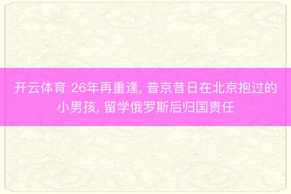 开云体育 26年再重逢， 普京昔日在北京抱过的小男孩， 留学俄罗斯后归国责任