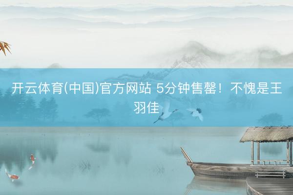 开云体育(中国)官方网站 5分钟售罄！不愧是王羽佳