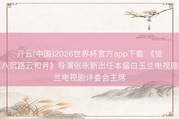 开云(中国)2026世界杯官方app下载 《觉悟年代》《八沉路云和月》导演张永新出任本届白玉兰电视剧评委会主席