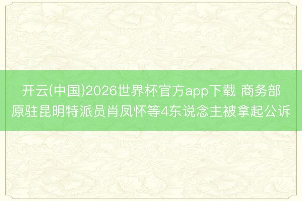 开云(中国)2026世界杯官方app下载 商务部原驻昆明特派员肖凤怀等4东说念主被拿起公诉