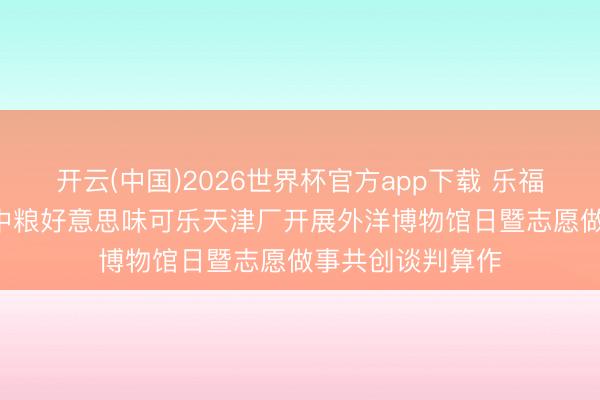 开云(中国)2026世界杯官方app下载 乐福有爱 津彩同业 中粮好意思味可乐天津厂开展外洋博物馆日暨志愿做事共创谈判算作