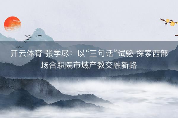 开云体育 张学尽：以“三句话”试验 探索西部场合职院市域产教交融新路