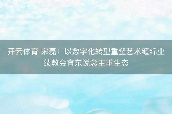 开云体育 宋磊：以数字化转型重塑艺术缠绵业绩教会育东说念主重生态