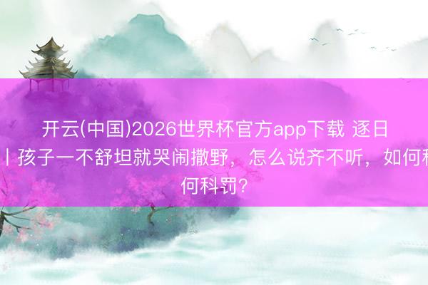 开云(中国)2026世界杯官方app下载 逐日一题丨孩子一不舒坦就哭闹撒野，怎么说齐不听，如何科罚？